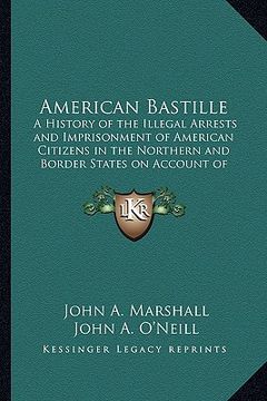 portada american bastille: a history of the illegal arrests and imprisonment of american citizens in the northern and border states on account of (en Inglés)