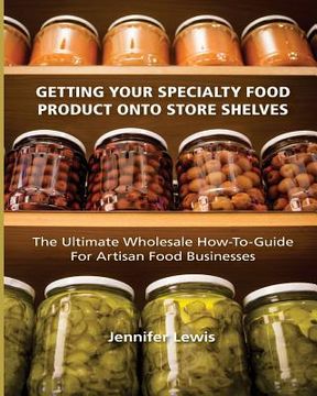 portada Getting Your Specialty Food Product Onto Store Shelves: The Ultimate Wholesale How-To Guide For Artisan Food Companies (en Inglés)