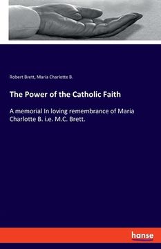 portada The Power of the Catholic Faith: A Memorial in Loving Remembrance of Maria Charlotte b. I. E. Me Ca Brett. (en Inglés)
