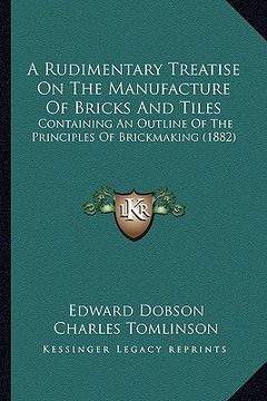 portada a rudimentary treatise on the manufacture of bricks and tilea rudimentary treatise on the manufacture of bricks and tiles s: containing an outline o (in English)