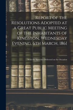 portada Report of the Resolutions Adopted at a Great Public Meeting of the Inhabitants of Kingston, Wednesday Evening, 6th March, 1861 [microform]: With the S (in English)