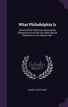portada What Philadelphia Is: Sketch of the Industries and Leading Characteristics of the City, With Special Reference to its Historic Past (en Inglés)