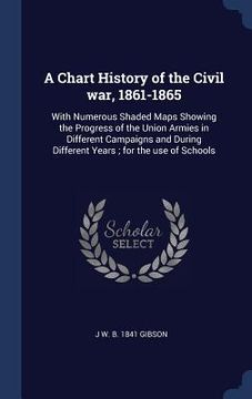 portada A Chart History of the Civil war, 1861-1865: With Numerous Shaded Maps Showing the Progress of the Union Armies in Different Campaigns and During Diff (en Inglés)