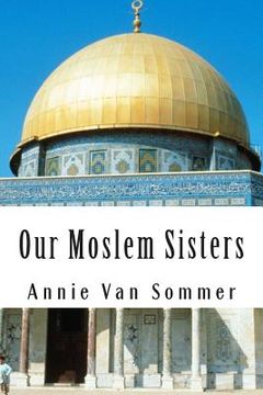 portada Our Moslem Sisters: A Cry of Need From Lands of Darkness Interpreted by Those Who Heard It (in English)