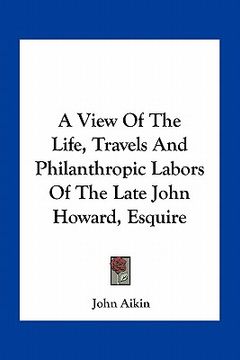 portada a view of the life, travels and philanthropic labors of the late john howard, esquire (en Inglés)