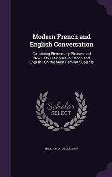 portada Modern French and English Conversation: Containing Elementary Phrases and New Easy Dialogues in French and English: On the Most Familiar Subjects (en Inglés)