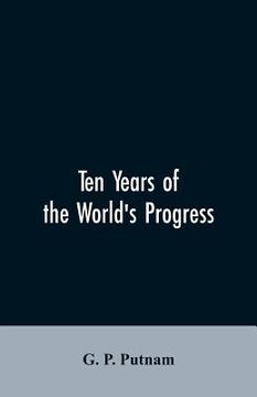 portada Ten years of the world's progress: being a supplement to the work of that title: embracing a comprehensive record of facts in the annals of nations an