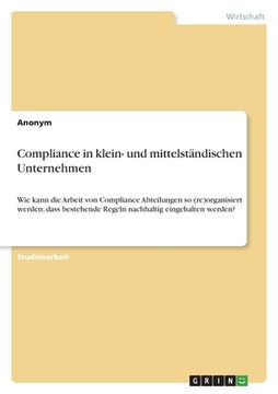 portada Compliance in klein- und mittelständischen Unternehmen: Wie kann die Arbeit von Compliance Abteilungen so (re)organisiert werden, dass bestehende Rege (en Alemán)