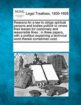 portada reasons for a law to oblige spiritual persons and bodies politick to renew their leases for customary and reasonable fines: in three papers, with a pr (en Inglés)