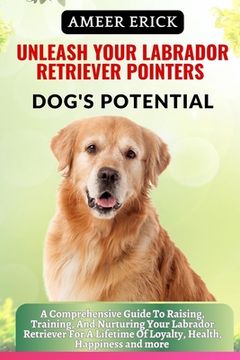Unleash Your Labrador Retriever Pointers Dog's Potential: A Comprehensive Guide To Raising, Training, And Nurturing Your Labrador Retriever For A Life (en Inglés)