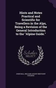 portada Hints and Notes Practical and Scientific for Travellers in the Alps, Being a Revision of the General Introduction to the "Alpine Guide." (en Inglés)