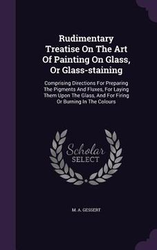 portada Rudimentary Treatise On The Art Of Painting On Glass, Or Glass-staining: Comprising Directions For Preparing The Pigments And Fluxes, For Laying Them