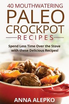 portada 40 Mouthwatering Paleo Crockpot Recipes: Spend Less Time Over the Stove with these Delicious Recipes! (Includes 10 Bonus Desserts the You'll Love!) (en Inglés)