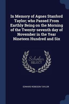 portada In Memory of Agnes Stanford Taylor; who Passed From Earthly Being on the Morning of the Twenty-seventh day of November in the Year Nineteen Hundred an (en Inglés)