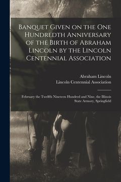 portada Banquet Given on the One Hundredth Anniversary of the Birth of Abraham Lincoln by the Lincoln Centennial Association: February the Twelfth Nineteen Hu (en Inglés)
