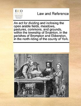 portada an  act for dividing and inclosing the open arable fields, meadows, pastures, commons, and grounds, within the township of snainton, in the parishes o