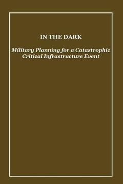 portada In the Dark: Military Planning for a Catastrophic Critical Infrastructure Event (en Inglés)