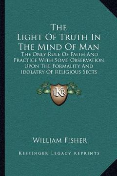 portada the light of truth in the mind of man: the only rule of faith and practice with some observation upon the formality and idolatry of religious sects (en Inglés)
