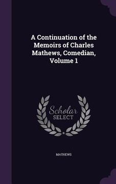 portada A Continuation of the Memoirs of Charles Mathews, Comedian, Volume 1 (en Inglés)