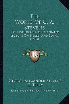 portada the works of g. a. stevens the works of g. a. stevens: consisting of his celebrated lecture on heads, and songs (18consisting of his celebrated lectur (en Inglés)