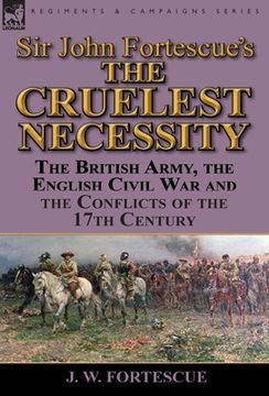 portada Sir John Fortescue's 'The Cruelest Necessity': The British Army, the English Civil War and the Conflicts of the 17th Century (en Inglés)
