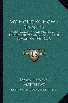 portada my holiday, how i spent it: being some rough notes of a trip to europe and back in the summer of 1866 (1867) (en Inglés)