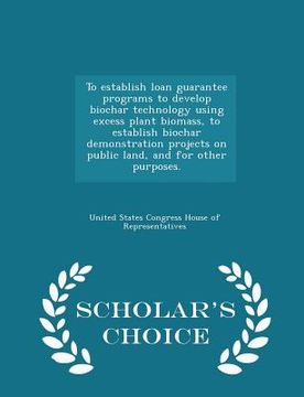 portada To Establish Loan Guarantee Programs to Develop Biochar Technology Using Excess Plant Biomass, to Establish Biochar Demonstration Projects on Public L (en Inglés)