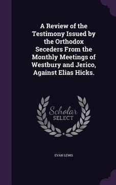 portada A Review of the Testimony Issued by the Orthodox Seceders From the Monthly Meetings of Westbury and Jerico, Against Elias Hicks. (en Inglés)