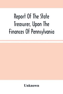 portada Report Of The State Treasurer, Upon The Finances Of Pennsylvania,: To The Legislature Of The State, At The Commencement Of The Session Of 1844. Printe (en Inglés)