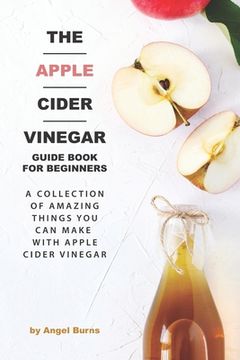 portada The Apple Cider Vinegar Guide Book for Beginners: A Collection of Amazing Things You Can Make with Apple Cider Vinegar