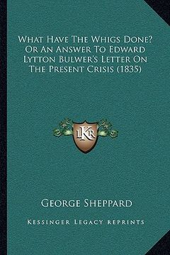 portada what have the whigs done? or an answer to edward lytton bulwer's letter on the present crisis (1835) (in English)