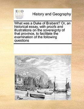 portada what was a duke of brabant? or, an historical essay, with proofs and illustrations on the sovereignty of that province, to facilitate the examination (en Inglés)