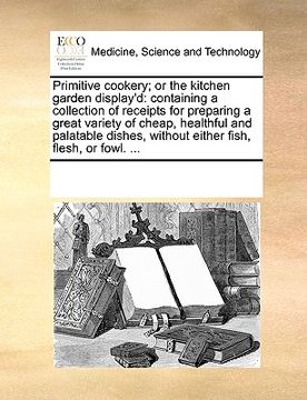 portada primitive cookery; or the kitchen garden display'd: containing a collection of receipts for preparing a great variety of cheap, healthful and palatabl (en Inglés)
