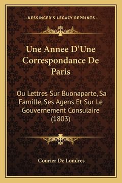 portada Une Annee D'Une Correspondance De Paris: Ou Lettres Sur Buonaparte, Sa Famille, Ses Agens Et Sur Le Gouvernement Consulaire (1803) (en Francés)