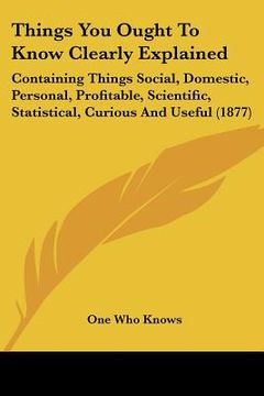 portada things you ought to know clearly explained: containing things social, domestic, personal, profitable, scientific, statistical, curious and useful (187 (in English)