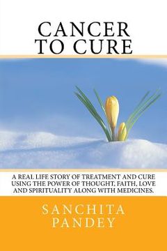 portada Cancer to Cure: A real life story of treatment and cure using the power of thought, faith, love and spirituality along with medicines. (en Inglés)