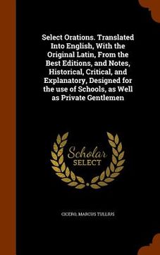 portada Select Orations. Translated Into English, With the Original Latin, From the Best Editions, and Notes, Historical, Critical, and Explanatory, Designed