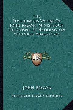 portada the posthumous works of john brown, minister of the gospel at haddington: with short memoirs (1797) (en Inglés)
