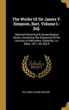 portada The Works Of Sir James Y. Simpson, Bart. Volume I.-[iii].: Selected Obstetrical & Gynæcological Works, Containing The Substance Of His Lectures On Mid (en Inglés)