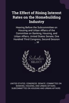 portada The Effect of Rising Interest Rates on the Homebuilding Industry: Hearing Before the Subcommittee on Housing and Urban Affairs of the Committee on Ban (en Inglés)