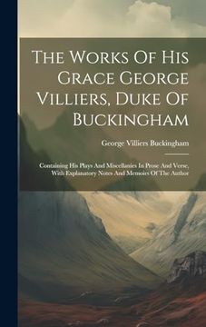 portada The Works of his Grace George Villiers, Duke of Buckingham: Containing his Plays and Miscellanies in Prose and Verse, With Explanatory Notes and Memoirs of the Author (in English)