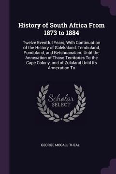 portada History of South Africa From 1873 to 1884: Twelve Eventful Years, With Continuation of the History of Galekaland, Tembuland, Pondoland, and Betshuanal (en Inglés)