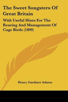 portada the sweet songsters of great britain: with useful hints for the rearing and management of cage birds (1899) (in English)