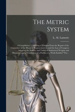 portada The Metric System: a Compilation, Consisting of Extracts From the Report of the Committee of the House of Representatives, and the Law of (in English)
