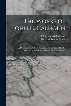 portada The Works of John C. Calhoun: A Disquisition On Government and a Discourse On the Constitution and Government of the United States