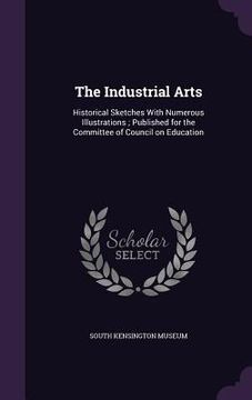portada The Industrial Arts: Historical Sketches With Numerous Illustrations; Published for the Committee of Council on Education (en Inglés)