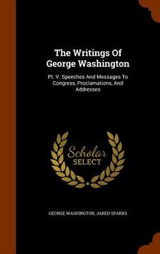 portada The Writings Of George Washington: Pt. V. Speeches And Messages To Congress, Proclamations, And Addresses