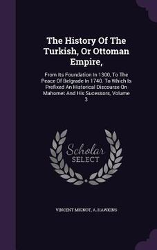 portada The History Of The Turkish, Or Ottoman Empire,: From Its Foundation In 1300, To The Peace Of Belgrade In 1740. To Which Is Prefixed An Historical Disc