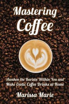 portada Mastering Coffee: Awaken the Barista Within You and Make Exotic Coffee Drinks at Home (in English)