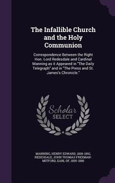 portada The Infallible Church and the Holy Communion: Correspondence Between the Right Hon. Lord Redesdale and Cardinal Manning as it Appeared in "The Daily T